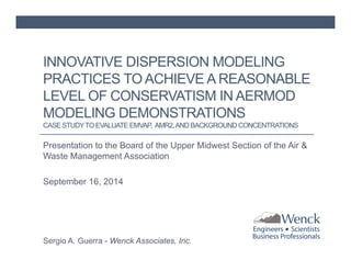 INNOVATIVE DISPERSION MODELING 
PRACTICES TO ACHIEVE A REASONABLE 
LEVEL OF CONSERVATISM IN AERMOD 
MODELING DEMONSTRATIONS 
CASE STUDY TO EVALUATE EMVAP, AMR2, AND BACKGROUND CONCENTRATIONS 
Presentation to the Board of the Upper Midwest Section of the Air & 
Waste Management Association 
September 16, 2014 
Sergio A. Guerra - Wenck Associates, Inc. 
 