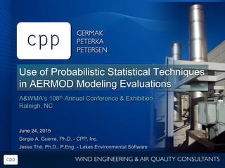 Use of Probabilistic Statistical Techniques
in AERMOD Modeling Evaluations
A&WMA’s 108th Annual Conference & Exhibition –
Raleigh, NC
June 24, 2015
Sergio A. Guerra, Ph.D. - CPP, Inc.
Jesse Thé, Ph.D., P.Eng. - Lakes Environmental Software
 