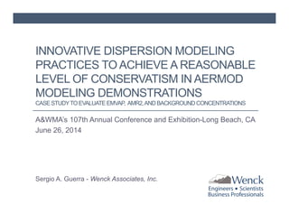INNOVATIVE DISPERSION MODELING 
PRACTICES TO ACHIEVE A REASONABLE 
LEVEL OF CONSERVATISM IN AERMOD 
MODELING DEMONSTRATIONS 
CASE STUDY TO EVALUATE EMVAP, AMR2, AND BACKGROUND CONCENTRATIONS 
A&WMA’s 107th Annual Conference and Exhibition-Long Beach, CA 
June 26, 2014 
Sergio A. Guerra - Wenck Associates, Inc. 
 