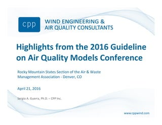 www.cppwind.comwww.cppwind.com
Highlights from the 2016 Guideline
on Air Quality Models Conference
Rocky Mountain States Section of the Air & Waste
Management Association - Denver, CO
April 21, 2016
Sergio A. Guerra, Ph.D. – CPP Inc.
 