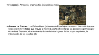 ➔Franceses: Alineados, organizados, dispuestos a matar.
➢Guerras de Flandes: Los Países Bajos (posesión de España) se mostraron descontentos ante
una serie de novedades que impuso el rey de España: el control de las decisiones políticas por
el cardenal Granvela, el acantonamiento en diversos lugares de las tropas españolas, la
introducción de los jesuitas, etc.
 