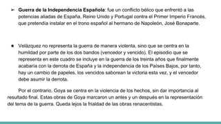 ➢ Guerra de la Independencia Española: fue un conflicto bélico que enfrentó a las
potencias aliadas de España, Reino Unido y Portugal contra el Primer Imperio Francés,
que pretendía instalar en el trono español al hermano de Napoleón, José Bonaparte.
★ Velázquez no representa la guerra de manera violenta, sino que se centra en la
humildad por parte de los dos bandos (vencedor y vencido). El episodio que se
representa en este cuadro se incluye en la guerra de los treinta años que finalmente
acabaría con la derrota de España y la independencia de los Países Bajos, por tanto,
hay un cambio de papeles, los vencidos saborean la victoria esta vez, y el vencedor
debe asumir la derrota.
Por el contrario, Goya se centra en la violencia de los hechos, sin dar importancia al
resultado final. Estas obras de Goya marcaron un antes y un después en la representación
del tema de la guerra. Queda lejos la frialdad de las obras renacentistas.
 