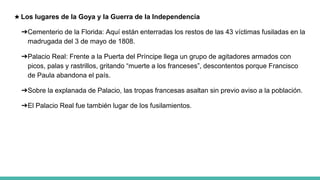 ★ Los lugares de la Goya y la Guerra de la Independencia
➔Cementerio de la Florida: Aquí están enterradas los restos de las 43 víctimas fusiladas en la
madrugada del 3 de mayo de 1808.
➔Palacio Real: Frente a la Puerta del Príncipe llega un grupo de agitadores armados con
picos, palas y rastrillos, gritando “muerte a los franceses”, descontentos porque Francisco
de Paula abandona el país.
➔Sobre la explanada de Palacio, las tropas francesas asaltan sin previo aviso a la población.
➔El Palacio Real fue también lugar de los fusilamientos.
 