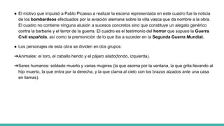 ● El motivo que impulsó a Pablo Picasso a realizar la escena representada en este cuadro fue la noticia
de los bombardeos efectuados por la aviación alemana sobre la villa vasca que da nombre a la obra.
El cuadro no contiene ninguna alusión a sucesos concretos sino que constituye un alegato genérico
contra la barbarie y el terror de la guerra. El cuadro es el testimonio del horror que supuso la Guerra
Civil española, así como la premonición de lo que iba a suceder en la Segunda Guerra Mundial.
● Los personajes de esta obra se dividen en dos grupos:
➔Animales: el toro, el caballo herido y el pájaro alado(fondo, izquierda).
➔Seres humanos: soldado muerto y varias mujeres (la que asoma por la ventana, la que grita llevando al
hijo muerto, la que entra por la derecha, y la que clama al cielo con los brazos alzados ante una casa
en llamas).
 