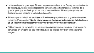 ● La forma de ver la guerra por Picasso se parece mucho a la de Goya y es contraria a la
de Velázquez, ya que lo que representa son personajes horrorizados, víctimas de la
guerra, igual que hacía Goya en las dos obras anteriores. Picasso y Goya intentan
destacar en sus obras la brutalidad de la acción.
● Picasso quería reflejar los terribles sufrimientos que provocaba la guerra a los seres
humanos. Picasso dijo: “No, la pintura no está hecha para decorar las habitaciones.
Es un instrumento de guerra ofensivo y defensivo contra el enemigo”.
● El Guernica se ha convertido en un símbolo universal porque desde su creación se ha
convertido en un icono de paz y libertad. Esto se explica muy bien en la siguiente
imagen:
 