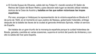 ● El Conde Duque de Olivares, valido del rey Felipe IV, mandó construir El Salón de
Reinos del Casón del Buen Retiro y para decorar este lugar se decidió utilizar retratos
áulicos de la Casa de Austria y batallas en las que salían victoriosas las tropas
españolas.
Por eso, encargan a Velázquez la representación de la victoria española en Breda el 5
de junio de 1625, en el momento en que Justino de Nassau, gobernador holandés, entrega
después de la batalla las llaves de la ciudad al genovés Ambrosio Spínola, militar al servicio
de España.
Se trataba de un gran triunfo de la monarquía española porque la cuidad holandesa de
Breda, ganada y perdida en varias ocasiones, suponía el control del puerto de Amberes y con
ello la salida del mar para España.
 