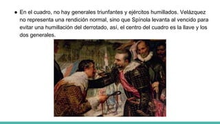 ● En el cuadro, no hay generales triunfantes y ejércitos humillados. Velázquez
no representa una rendición normal, sino que Spínola levanta al vencido para
evitar una humillación del derrotado, así, el centro del cuadro es la llave y los
dos generales.
 