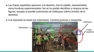 ● Las tropas españolas aparecen a la derecha, tras el caballo, representadas
como hombres experimentados. No se ha podido identificar a ninguna de las
figuras, excepto el posible autorretrato de Velázquez (último hombre de la
derecha).
● A la izquierda se sitúan los holandeses, hombres jóvenes e inexpertos.
Velázquez.
Tropas
españolas
Holandeses
 