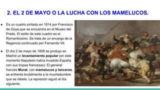 2. EL 2 DE MAYO O LA LUCHA CON LOS MAMELUCOS.
● Es un cuadro pintado en 1814 por Francisco
de Goya,que se encuentra en el Museo del
Prado. El estilo de este cuadro es el
Romanticismo. Se trata de un encargo de la
Regencia continuado por Fernando VII.
● El día 2 de mayo de 1808 se produjo en
Madrid un levantamiento popular (en este
momento Napoleón había invadido España
con sus tropas francesas). El general
francés Murat, con mamelucos y lanceros,
se enfrenta brutalmente a la muchedumbre
que se rebela. La represión siguió al día
siguiente.
 