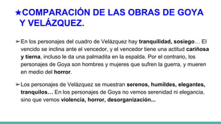★COMPARACIÓN DE LAS OBRAS DE GOYA
Y VELÁZQUEZ.
➢En los personajes del cuadro de Velázquez hay tranquilidad, sosiego… El
vencido se inclina ante el vencedor, y el vencedor tiene una actitud cariñosa
y tierna, incluso le da una palmadita en la espalda. Por el contrario, los
personajes de Goya son hombres y mujeres que sufren la guerra, y mueren
en medio del horror.
➢Los personajes de Velázquez se muestran serenos, humildes, elegantes,
tranquilos… En los personajes de Goya no vemos serenidad ni elegancia,
sino que vemos violencia, horror, desorganización...
 