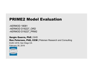 Sergio Guerra, PhD | GHD
Ron Petersen, PhD, CCM | Petersen Research and Consulting
EUEC 2019, San Diego CA
February 26, 2019
PRIME2 Model Evaluation
-AERMOD 18081
-AERMOD D18227_ORD
-AERMOD D18227_PRM2
 