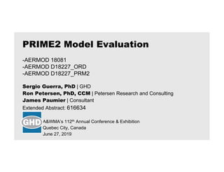 Sergio Guerra, PhD | GHD
Ron Petersen, PhD, CCM | Petersen Research and Consulting
James Paumier | Consultant
Extended Abstract: 616634
A&WMA’s 112th Annual Conference & Exhibition
Quebec City, Canada
June 27, 2019
PRIME2 Model Evaluation
-AERMOD 18081
-AERMOD D18227_ORD
-AERMOD D18227_PRM2
 