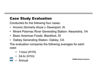 Case Study Evaluation
Conducted for the following four cases:
• Arconic (formerly Alcoa )- Davenport, IA
• Mirant Potomac River Generating Station- Alexandria, VA
• Basic American Foods- Blackfoot, ID
• Oakley Generating Station- Oakley, CA
The evaluation compares the following averages for each
case:
• 1-hour (H1H)
• 24-hr (H1H)
• Annual
PRIME2 Model Evaluation
 
