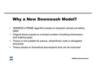 Why a New Downwash Model?
• AERMOD’s PRIME algorithm based on research carried out before
2000
• Original theory based on a limited number of building dimensions
and building types
• Theory is not suitable for porous, streamlined, wide or elongated
structures
• Theory based on theoretical assumptions that can be improved
PRIME2 Model Evaluation
 