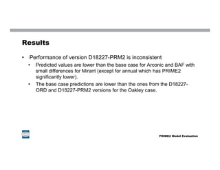 Results
• Performance of version D18227-PRM2 is inconsistent
• Predicted values are lower than the base case for Arconic and BAF with
small differences for Mirant (except for annual which has PRIME2
significantly lower).
• The base case predictions are lower than the ones from the D18227-
ORD and D18227-PRM2 versions for the Oakley case.
PRIME2 Model Evaluation
 