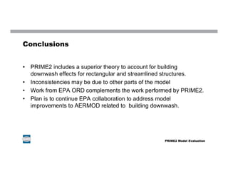 Conclusions
• PRIME2 includes a superior theory to account for building
downwash effects for rectangular and streamlined structures.
• Inconsistencies may be due to other parts of the model
• Work from EPA ORD complements the work performed by PRIME2.
• Plan is to continue EPA collaboration to address model
improvements to AERMOD related to building downwash.
PRIME2 Model Evaluation
 