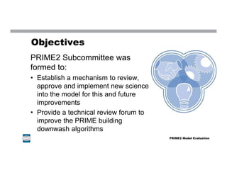 Objectives
PRIME2 Subcommittee was
formed to:
• Establish a mechanism to review,
approve and implement new science
into the model for this and future
improvements
• Provide a technical review forum to
improve the PRIME building
downwash algorithms
PRIME2 Model Evaluation
 