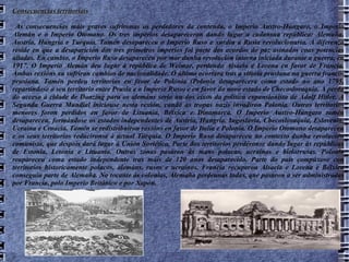Consecuencias territoriais As consecuencias máis graves sufríronas os perdedores da contenda, o Imperio Austro-Húngaro, o Imperio Alemán e o Imperio Otomano. Os tres imperios desapareceron dando lugar a cadansúa república: Alemaña, Austria, Hungría e Turquía. Tamén desapareceu o Imperio Ruso e xurdiu a Rusia revolucionaria. A diferenza reside en que a desaparición dos tres primeiros imperios foi parte dos acordos de paz asinados coas potencias aliadas. En cambio, o Imperio Ruso desapareceu por mor dunha revolución interna iniciada durante a guerra, en 1917. O Imperio Alemán deu lugar á república de Weimar, perdendo Alsacia e Lorena en favor de Francia. Ambas rexións xa sufriran cambios de nacionalidade. O último ocorrera tras a vitoria prusiana na guerra franco-prusiana. Tamén perdeu territorios en favor de Polonia (Polonia desaparecera coma estado no ano 1795, repartíndose o seu territorio entre Prusia e o Imperio Ruso) e en favor do novo estado de Checoslovaquia. A perda do acceso á cidade de Danzing para os alemáns sería un dos eixos da política expansionista de Adolf Hitler. A Segunda Guerra Mundial iniciouse nesta rexión, cando as tropas nazis invadiron Polonia. Outros territorios menores foron perdidos en favor de Lituania, Bélxica e Dinamarca. O Imperio Austro-Húngaro tamén desapareceu, formándose os estados independentes de Austria, Hungría, Iugoslavia, Checoslovaquia, Eslovenia, Ucraína e Croacia. Tamén se redistribuíron rexións en favor de Italia e Polonia. O Imperio Otomano desapareceu e os seus territorios reducíronse á actual Turquía. O Imperio Ruso desapareceu no contexto dunha revolución comunista, que despois dará lugar á Unión Soviética. Parte dos territorios perdéronse dando lugar ás repúblicas de Estonia, Letonia e Lituania. Outras zonas pasaron ás mans polacas, ucraínas e bielorrusas. Polonia reapareceu coma estado independente tras máis de 120 anos desaparecido. Parte do país compúxose con territorios historicamente polacos, alemáns, rusos e ucraínos. Francia recuperou Alsacia e Lorena e Bélxica conseguiu parte de Alemaña. No tocante ás colonias, Alemaña perdeunas todas, que pasaron a ser administradas por Francia, polo Imperio Británico e por Xapón. 