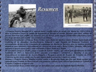 Resumen A Primeira Guerra Mundial foi o segundo maior conflito bélico do século XX. Durou do 1914 ó 1918 e puxo os primeiros cravos no ataúde da hexemonía de Europa no mundo. Durante catro anos, millóns de persoas morreron nun conflito que destacou pola súa dureza, polas longas e inamovibles trincheiras e polo uso de gas mostaza para acabar coa resistencia do inimigo. Enfrontou inicialmente a Francia, Reino Unido e mais Rusia (os aliados) contra Alemaña (gobernada por Guillerme II de Alemaña), Austria-Hungría, Bulgaria e mais Turquía (as Potencias Centrais). O desencadeante da guerra foi o asasinato do arquiduque de Austria en Saraievo, pero xa houbera tensións durante os anos anteriores, especialmente na construción naval entre o Reino Unido e Alemaña. Máis tarde uniríanse á guerra outros países como os Estados Unidos, Italia ou o Xapón. Os vencedores foron os aliados, grazas á axuda de Estados Unidos, que entrou polo afundimento do RMS Lusitania en 1917, e impuxeron fortes sancións económicas e territoriais a Alemaña, á vez que desmembraron os imperios de Austria-Hungría e Turquía a partir do Tratado de Versalles en 1919. Creáronse moitos novos estados en Europa: algúns dunha soa nación e outros de varias. Durante a Primeira Guerra Mundial ocorreu tamén a Revolución Rusa, que fixo que Rusia pactase por separado a paz (Tratado de Brest-Litovsk) coas potencias centrais e non estivese representada no Tratado de Versalles ó atoparse en guerra civil. As consecuencias da paz terían moito que ver nun futuro coas causas da Segunda Guerra Mundial. 