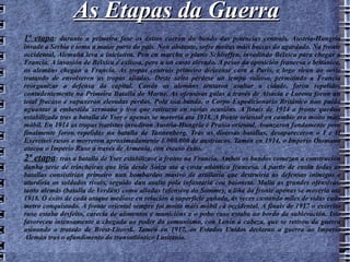 As Etapas da Guerra 1ª etapa : durante a primeira fase os éxitos caeron do bando das potencias centrais. Austria-Hungría invade a Serbia e toma a maior parte do país. Non obstante, sofre moitas máis baixas do agardado. Na fronte occidental, Alemaña leva a iniciativa. Pon en marcha o plano Schlieffen, invadindo Bélxica para chegar a Francia. A invasión de Bélxica é exitosa, pero a un custo elevado. A pesar da oposición francesa e británica, os alemáns chegan a Francia. As tropas centrais primeiro diríxense cara a París, e logo viran ao oeste tratando de envolveren as tropas aliadas. Deste xeito pérdese un tempo valioso, permitindo a Francia reorganizar a defensa da capital. Cando os alemáns tentaron asaltar a cidade, foron repelidos contudentemente na Primeira Batalla do Marne. As ofensivas galas a través de Alsacia e Lorena foron un total fracaso e supuxeron elevadas perdas. Pola súa banda, o Corpo Expedicionario Británico non puido aguantar a embestida xermana e tivo que retirarse en varias ocasións. A finais de 1914 a fronte quedou estabilizada tras a batalla de Yser e apenas se movería ata 1918. A fronte oriental en cambio era moito máis móbil. En 1914 as tropas tsaristas invadiron Austria-Hungría e Prusia oriental. Avanzaron fondamente pero finalmente foron repelidas na batalla de Tannenberg. Tras as diversas batallas, desapareceron o I e II Exércitos rusos e morreron aproximadamente 1.000.000 de austríacos. Tamén en 1914, o Imperio Otomano atacou o Imperio Ruso a través de Armenia, con escaso éxito. 2ª etapa : tras a batalla de Yser estabilízase a fronte na Francia. Ambos os bandos comezan a construción dunha serie de trincheiras que iría desde Suíza ata a costa atlántica francesa. A partir de entón todas as batallas consistirían primeiro nun bombardeo masivo de artillaría que destruiría as defensas inimigas e aturdiría os soldados rivais, seguido dun asalto pola infantaría coa baioneta. Malia as grandes ofensivas, tanto alemás (batalla de Verdún) como aliadas (ofensiva do Somme), a liña da fronte apenas se movería ata 1918. O éxito de cada ataque medíase en relación á superficie gañada, ás veces custando miles de vidas cada metro conquistado. A fronte oriental sempre foi moito máis móbil cá occidental. A finais de 1917 o exército ruso estaba desfeito, carecía de alimentos e municións e o pobo ruso estaba ao bordo da sublevación. Isto favoreceu intensamente a chegada ao poder do comunismo, con Lenin á cabeza, que se retirou da guerra asinando o tratado de Brest-Litovsk. Tamén en 1917, os Estados Unidos declaran a guerra ao Imperio Alemán tras o afundimento do transatlántico Lusitania. 