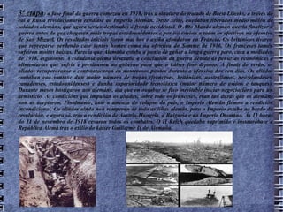 3ª etapa : a fase final da guerra comezou en 1918, tras a sinatura do tratado de Brest-Litovks, a través do cal a Rusia revolucionaria rendíase ao Imperio Alemán. Deste xeito, quedaban liberados medio millón de soldados alemáns, que agora serían destinados á fronte occidental. O Alto Mando alemán quería finalizar a guerra antes de que chegasen máis tropas estadounidenses e por iso enviou a todos os efectivos na ofensiva de San Miguel. Os resultados iniciais foron moi bos e axiña afondaron en Francia. Os británicos tiveron que repregarse perdendo case tantos homes coma na ofensiva do Somme de 1916. Os franceses tamén sufriron moitas baixas. Parecía que Alemaña estaba a punto de gañar a longa guerra pero, cara a mediados de 1918, esgotouse. A cidadanía alemá desexaba a conclusión da guerra debido ás penurias económicas e alimentarias que sufría e presiounou ao goberno para que o káiser fose deposto. A finais do verán, os aliados recuperáranse e contraatacaron en numerosos puntos durante a ofensiva dos cen días. Os aliados contaban coa vantaxe dun maior número de tropas (franceses, británicos, australianos, neozelandeses, canadenses, estadounidenses) e dunha superioridade tecnolóxica (maior número de avións e tanques). Durante meses hostigaron aos alemáns, ata que en outubro se fixo inevitable iniciar negociacións para un armisticio. As condicións que impuñan os aliados, sobre todo os franceses, eran tan duras que os alemáns non as aceptaron. Finalmente, ante a ameaza do colapso do país, o Imperio Alemán firmou a rendición incondicional. Os aliados aínda non romperan de todo as liñas alemás, pero o Imperio estaba ao bordo da revolución, e agora só, tras a rendición de Austria-Hungría, a Bulgaria e do Imperio Otomano. Ás 11 horas do 11 de novembro de 1918 cesaron todos os combates. O II Reich quedaba suprimido e instaurábase a República Alemá tras o exilio do káiser Guillerme II de Alemaña. 