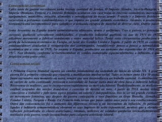 Consecuencias económicas Catro anos de guerra necesitaron unha inxente cantidad de fondos. O Imperio Alemán, Austria-Hungría, o Imperio Otomano, Francia e o Imperio Británico acabaron con case todas as reservas económicas, mercando equipamento, municións, aviación, alimentos e investigación de novas armas. Francia e o Imperio Británico recorreron a préstamos estadounidenses, o que supuxo un grande estímulo económico. Ademais, a produción norteamericana incrementouse para satisfacer a demanda europea de material de diversa clase. Outros países coma Arxentina ou España tamén subministraron alimentos, armas e uniformes. Tras a guerra, as potencias   europeas quedaron severamente endebedadas. A produción industrial quebrou, xa que de 1914 ao 1918 adicárase meramente a fabricar armamento e outro material bélico. Todas estas circunstacias produciron a perda da hexemonía económica de Europa, en favor dos Estados Unidos e Xapón. A partir de 1919, os créditos estadounidenses axudarían á recuperación dos contendentes, restablecendo pouco a pouco a normalidade económica ata a crise de 1929. No tocante a España, produciuse un aumento das exportacións de 1914 ata 1917. Non obstante, conforme se incrementaban as vendas, aumentaba espectacularmente a inflación, o que propiciou unha grave crise. Consecuencias sociais A Primeira Guerra Mundial supuxo un cambio fundamental na sociedade do inicio do século XX. A gran guerra foi a primeira contenda que requeriu a mobilización masiva social. Todos os homes entre 18 e 50 anos foron recrutados nun momento ou outro, sempre que non desenvolvesen un traballo esencial. A contribución de varóns de xeito continuado provocou a necesidade de buscar outra man de obra para a industria bélica. Recorreuse ás mulleres, que se incorporaron rapidamente ao mercado laboral. Tradicionalmente, as mulleres estaban ocupadas das tarefas domésticas e carecían de dereito ao voto. A partir de 1914, moitas delas comezaron a traballar e polo tanto agora posuían un salario e independencia. Isto ía ser un grande estímulo ao movemento feminista, que despois da guerra conseguiría o voto feminino en Gran Bretaña, Alemaña, Estados Unidos, Turquía e Rusia. En Francia inda terían que pasar varios anos para o seu establecemento. Outra das consecuencias foi o aumento das diferenzas sociais e un incremento da inflación. As persoas ligadas á industria armamentísticas elevaron os seus ingresos de xeito exponencial, mentres que a elevada inflación prexudicaba ás clases asalariadas. Ademais, milleiros de soldados quedaron irremediablemente mutilados pola guerra, sendo incapacitados para calquera actividade laboral. 