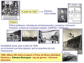A partir de 1925 Destaca
Calvo Sotelo
Política
Obres públiques: hidraúliques (embassaments), carreteres i ferrocarril.
Indústria: creació de monopolis estatals: CAMPSA i Telefònica.
Estabilbitat social, però a partir de 1929,
es va formant una forta oposició per la conjuntura de crisi
internacional
1929, Alfons XIII retirà el suport a Primo de Rivera (dimiteix)
Nomena a Dámaso Berenguer cap de govern : Convoca
eleccions
 