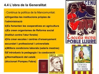 30
4.4 L’obra de la Generalitat
- Continua la política de la Mancomunitat:
a)Organitza les institucions pròpies de
l’administració
b)Es fomenten les cooperatives en agricultura
c)Es creen organismes de Reforma social
(Institut contra l’atur forzós)
d)Va crear escoles i centres d’ensenyament
secundari i professional i universitats
e)Millora condicions laborals (salaris mestres)
f)S’introdueix la pedagogia i la coeducació
g)Normalització del català
(diccionari Pompeu Fabra)
 