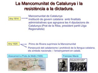 La Mancomunitat de Catalunya i laLa Mancomunitat de Catalunya i la
resistència a la dictadura.resistència a la dictadura.
Any 1914
Mancomunitat de Catalunya
Institució de govern catalana amb finalitats
administratives que agrupava les 4 diputacions de
Catalunya (Prat de la Riba, president partit Lliga
Regionalista)
Any 1925 Primo de Rivera suprimeix la Mancomunitat
Persecució del catalanisme i prohibició de la llengua catalana,
els símbols nacionals i l’ensenyament en català.
Francesc MaciàFrancesc MaciàAixecament a Prats de Molló (1926)Aixecament a Prats de Molló (1926)
 