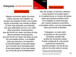 52
A las barricadas
Cançons revolucionaries
Hijo del pueblo, te oprimen cadenas,
y esa injusticia no puede seguir;
si tu existencia es un mundo de penas
antes que esclavo prefiere morir.
En la batalla, la hiena fascista.
por nuestro esfuerzo sucumbirá;
y el pueblo entero, con los anarquistas,
hará que triunfe la libertad.
Trabajador, no más sufrir,
el opresor ha de sucumbir.
Levántate, pueblo leal,
al grito de revolución social.
Fuerte unidad de fe y de acción
producirá la revolución.
Nuestro pendón uno ha de ser:
sólo en la unión está el vencer.
Hijos del pueblo
http://www.cnt.es/noticias/hijos-del-pueblo
%E2%80%A6-%C2%A1-las-barricadas-la-
recuperacion-de-dos-himnos-historicos
Negras tormentas agitan los aires,
nubes oscuras nos impiden ver,
aunque nos espere el dolor y la muerte,
contra el enemigo nos manda el deber.
El bien más preciado es la libertad,
hay que defenderla con fe y con valor.
Alta la bandera revolucionaria,
que del triunfo sin cesar nos lleva en pos.
Alta la bandera revolucionaria,
que del triunfo sin cesar nos lleva en pos.
¡En pie pueblo obrero, a la batalla!
¡Hay que derrocar a la reacción!
¡A las barricadas! ¡A las barricadas
por el triunfo de la Confederación!
¡A las barricadas! ¡A las barricadas
por el triunfo de la Confederación!
 