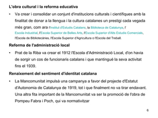 L'obra cultural i la reforma educativa
• Va crear i consolidar un conjunt d'institucions culturals i científiques amb la
finalitat de donar a la llengua i la cultura catalanes un prestigi cada vegada
més gran, com ara l'Institut d'Estudis Catalans, la Biblioteca de Catalunya, l'
Escola Industrial, l'Escola Superior de Belles Arts, l'Escola Superior d'Alts Estudis Comercials,
l'Escola de Bibliotecàries, l'Escola Superior d'Agricultura o l'Escola del Treball.
Reforma de l'administració local
• Prat de la Riba va crear el 1912 l'Escola d'Administració Local, d'on havia
de sorgir un cos de funcionaris catalans i que mantingué la seva activitat
fins el 1939.
Renaixement del sentiment d'identitat catalana
• La Mancomunitat impulsà una campanya a favor del projecte d'Estatut
d'Autonomia de Catalunya de 1919, tot i que finalment no va tirar endavant.
Una altra fita important de la Mancomunitat va ser la promoció de l'obra de
Pompeu Fabra i Poch, qui va normativitzar
6
 