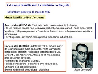 60
2.-La zona republicana: La revolució continguda
El tombant dels fets de maig de 1937
Grups i partits polítics d’esquerra
Anarquistes (CNT-FAI): Partidaris de la revolució (col·lectivització)
i de les milícies,encara que formaven part del govern a Madrid i de la Generalitat.
Van tenir molt protagonisme a l’inici de la Guerra i eren la força obrera majoritària
a Catalunya.
Per ells guerra i revolució eren quelcom simultani i indissoluble.
Comunistes (PSUC) Fundat l’any 1936, creat a partir
de la unificació de :Unió socialista, Partit Comunista,
partit català proletari, Federació catalana del PSOE.
Dirigent: Joan Comorera. Afiliat a la III Internaciona
amb influencia soviètica.
Partidaris de guanyar la Guerra .
Política conciliadora i d’aliançes amb la burgesia.
Contraris a la col·lectivització.
Exercit tradicional: centralitzat i disciplina Joan Comorera
 