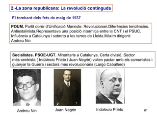 61
2.-La zona republicana: La revolució continguda
El tombant dels fets de maig de 1937
POUM. Partit obrer d’Unificació Marxiste. Revolucionari.Diferències tendències.
Antiestalinista.Representava una posició intermitja entre la CNT i el PSUC.
Influència a Catalunya i sobreto a les terres de Lleida.Màxim dirigent:
Andreu Nin
Socialistes. PSOE-UGT. Minoritaris a Catalunya. Certa divisió. Sector
més centrista ( Indalecio Prieto i Juan Negrin) volien pactar amb els comunistes i
guanyar la Guerra i sectors més revolucionaris (Largo Caballero)
Andreu Nin Juan Negrin Indalecio Prieto
 