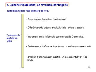 63
2.-La zona republicana: La revolució continguda
El tombant dels fets de maig de 1937
Antecedents
als fets de
Maig
- Deteriorament ambient revolucionari
- Diferències de criteris revolucionaris i sobre la guerra
- Increment de la influència comunista a la Generalitat.
- Problemes a la Guerra. Les forces republicanes en retrocés
- Pèrdua d’influència de la CNT-FAi i augment del PSUC i
la UGT
 