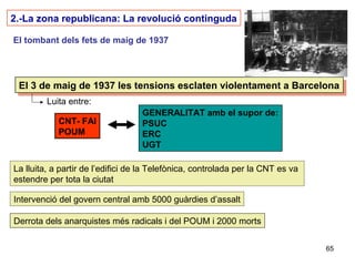 65
2.-La zona republicana: La revolució continguda
El tombant dels fets de maig de 1937
El 3 de maig de 1937 les tensions esclaten violentament a BarcelonaEl 3 de maig de 1937 les tensions esclaten violentament a Barcelona
Luita entre:
CNT- FAI
POUM
GENERALITAT amb el supor de:
PSUC
ERC
UGT
La lluita, a partir de l’edifici de la Telefònica, controlada per la CNT es va
estendre per tota la ciutat
Intervenció del govern central amb 5000 guàrdies d’assalt
Derrota dels anarquistes més radicals i del POUM i 2000 morts
 