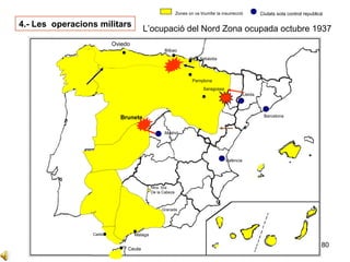 80
Sevilla
Cadis
Cordova
Ntra. Sra
De la Cabeza
Granada
Ceuta
Oviedo
Zones on va triumfar la insurrecció Ciutats sota control republicà
Bilbao
Barcelona
Lleida
Madrid
València
Badajoz
Saragossa
Pamplona
4.- Les operacions militars
L’ocupació del Nord Zona ocupada octubre 1937
Sant Sebàstia
Malaga
Brunete
Oviedo
 