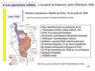 84
4.-Les operacions militars L’ocupació de Catalunya. (juliol 1938-febrer 1939)
Juliol 1938
Ofensiva republicana: Batalla de l’Ebre. 25 de juliol de 1938
http://www.youtube.com/watch?v=SN-DQkWtKC0&feature=related
http://www.youtube.com/watch?v=Cq8LFWUzOK4&feature=related
-Atac republicà que va atravesar el riu
- Conquesta d’Ascó, Mora d’Ebre, Flix
-Forts a la zona de Gandesa
-El primers contraatacs franquistes fracasen
- Reforços i bombardejos masius
(artilleria i aviació).Molt material alemany
-Finalment després d’una dura resistència
les tropes franquistes trenquen el front.
-El 16 de novembre de 1938 es va considerar
acabada la batalla.
-100000 morts
 