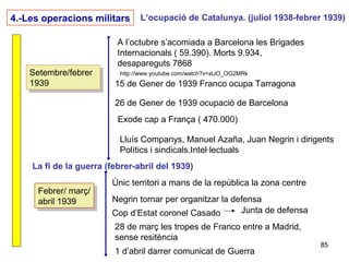 85
4.-Les operacions militars L’ocupació de Catalunya. (juliol 1938-febrer 1939)
Setembre/febrer
1939
Setembre/febrer
1939 15 de Gener de 1939 Franco ocupa Tarragona
26 de Gener de 1939 ocupació de Barcelona
Exode cap a França ( 470.000)
A l’octubre s’acomiada a Barcelona les Brigades
Internacionals ( 59.390). Morts 9.934,
desapareguts 7868
http://www.youtube.com/watch?v=xtJO_OG2MRk
Lluís Companys, Manuel Azaña, Juan Negrin i dirigents
Polítics i sindicals.Intel·lectuals
La fi de la guerra (febrer-abril del 1939)
Febrer/ març/
abril 1939
Febrer/ març/
abril 1939
Únic territori a mans de la república la zona centre
Negrin tornar per organitzar la defensa
Cop d’Estat coronel Casado Junta de defensa
28 de març les tropes de Franco entre a Madrid,
sense resitència
1 d’abril darrer comunicat de Guerra
 