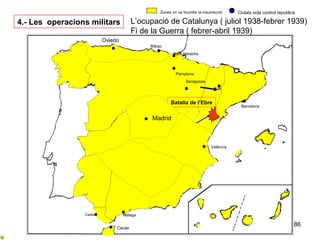 86
Sevilla
Cadis
Cordova
Ntra. Sra
De la Cabeza
Granada
Ceuta
Oviedo
Zones on va triumfar la insurrecció Ciutats sota control republicà
Bilbao
Barcelona
Madrid
València
Badajoz
Saragossa
Pamplona
4.- Les operacions militars L’ocupació de Catalunya ( juliol 1938-febrer 1939)
Fi de la Guerra ( febrer-abril 1939)
Sant Sebàstia
Malaga
Oviedo
Lleida
Batalla de l’Ebre
Madrid
 