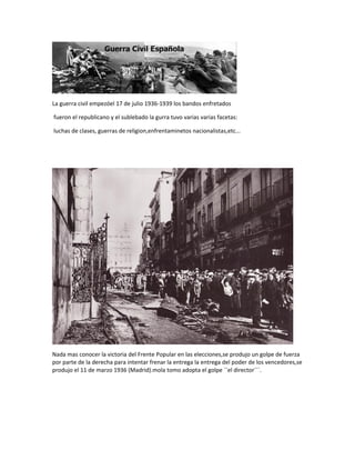La guerra civil empezóel 17 de julio 1936-1939 los bandos enfretados 
fueron el republicano y el sublebado la gurra tuvo varias varias facetas: 
luchas de clases, guerras de religion,enfrentaminetos nacionalistas,etc... 
Nada mas conocer la victoria del Frente Popular en las elecciones,se produjo un golpe de fuerza 
por parte de la derecha para intentar frenar la entrega la entrega del poder de los vencedores,se 
produjo el 11 de marzo 1936 (Madrid).mola tomo adopta el golpe ``el director´´´. 
 