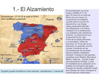 1.- El Alzamiento El levantamiento se inicia
Ceuta y Melilla el 17 de
julio. El clima en el norte de
África era muy tenso, la
conspiración se adelantó
cuando estuvo a punto de
descubrirse. Las tropas
mejor preparadas del Ejér-
cito (Regulares y el Tercio)
estaban con la sublevación.
Los soldados sólo obedecían
ordenes. La dirección la tuvo
el general Franco, jefe
moral de la tropas africanas,
y comandante militar de
Canarias. El 18 de julio la su-
blevación se extendió a la Pe-
ninsula, triunfando en las
Comandancias de Canarias,
Navarra (Mola) y Baleares
(Goded). Fracasó en las grandes
ciudades como Madrid, Barcelona
Bilbao, Valencia... Donde el ejér-
cito permaneció dividido y exis-
tió hostilidad de la población el re-
sultado fue el fracaso del golpe.
Excepto en Sevilla, población hostil
pero Queipo de Llano consiguió el
control para los sublevados.
España quedó dividida en dos bandos: republicano y 'nacional'
 