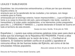 LEALES Y SUBLEVADOS
Españoles: las circunstancias extraordinarias y críticas por las que atraviesa
España entera; la
anarquía que se ha apoderado de las ciudades y los campos, con riesgo
evidente para la Patria,
amenazada por el enemigo exterior, hacen imprescindible (...) que el Ejército (...)
tome a su cargo la dirección del país, para entregarlo más tarde, cuando la
tranquilidad y el orden estén restablecidos, a los elementos civiles preparados
para ello. (...) ORDENO Y MANDO: (...) queda declarado el Estado de Guerra en
todo el territorio de esta división.
Queipo de Llano, Sevilla, 18 de julio de 1936.
Españoles (...) quiero que estas primeras palabras mías sean para decir a
todos que los enemigos de la República NO PASARÁN. Frente a ellos
está el Gobierno, asistido por la razón de la ley. (...) Confiad en el
Gobierno. El Gobierno también confía en el pueblo y agradece el
concurso eficaz de las fuerzas leales del Ejército, así como el de las
entusiastas milicias populares.
Alocución radiada de Giral, 20 julio de 1936.
Discurso de Francisco Franco desde Canarias. (pdf)
 