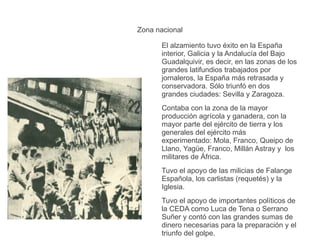 Zona nacional
El alzamiento tuvo éxito en la España
interior, Galicia y la Andalucía del Bajo
Guadalquivir, es decir, en las zonas de los
grandes latifundios trabajados por
jornaleros, la España más retrasada y
conservadora. Sólo triunfó en dos
grandes ciudades: Sevilla y Zaragoza.
Contaba con la zona de la mayor
producción agrícola y ganadera, con la
mayor parte del ejército de tierra y los
generales del ejército más
experimentado: Mola, Franco, Queipo de
Llano, Yagüe, Franco, Millán Astray y los
militares de África.
Tuvo el apoyo de las milicias de Falange
Española, los carlistas (requetés) y la
Iglesia.
Tuvo el apoyo de importantes políticos de
la CEDA como Luca de Tena o Serrano
Suñer y contó con las grandes sumas de
dinero necesarias para la preparación y el
triunfo del golpe.
 