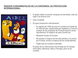 RASGOS FUNDAMENTALES DE LA CONTIENDA. SU PROYECCIÓN
INTERNACIONAL.
● El golpe militar no triunfa, tampoco es derrotado, esto da
lugar a la Guerra Civil.
● Gran crueldad
● Su gran proyección internacional:
– En agosto de 1936 se creó en Londres el Comité de
no Intervención, apadrinado por Inglaterra y Francia (
a pesar de las simpatías de Francia hacia la causa
republicana). El objetivo de este Comité fue:
– Mantener la paz en Europa
– No ayudar a ninguno de los dos bandos y no enviar,
por lo tanto, armas a ninguno de los contendientes.
– Vigilar que se cumpla lo pactado
El pacto de no intervención fue firmado por 27 países,
entre ellos, Alemania, Italia y Portugal, pero no se
cumplió.
 