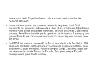 Los apoyos de la República fueron más escasos que los del bando
nacional. Destaca:
● La ayuda francesa en los primeros meses de la guerra. José Giral,
presidente del gobierno, pidió ayuda a Léon Blum, presidente del gobierno
francés y jefe de los socialistas franceses, el envío de armas y sobre todo
aviones. Pero Blum desistió, por la oposición de la derecha francesa y con
gran enfado de los comunistas franceses. Enviaron algunos aviones pero
sin amas.
● La URSS fue la única que ayudó de forma importante a la República: 200
carros de combate, 4000 camiones y numerosos asesores militares, pero
exigieron su pago inmediato. Para su compra, Largo Caballero, pagó con
las reservas de oro del Banco de España. Esto provocó que España
contrajera una gran deuda pública.
 