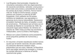 ● Las Brigadas Internacionales, brigadas de
voluntarios reclutados entre las organizaciones
de izquierda (socialistas, radicales, anarquistas y
sobre todo comunistas) y procedentes de todos
los países de Europa y América. Nunca fueron
más de 18.000 al mismo tiempo, aunque
pasaron por España un total de 40.000
brigadistas. Eran soldados de 50 países,
divididos en batallones, que agrupaban a
personas de la misma nacionalidad. Destacaron
el batallón Garibaldi de Italia, el batallón Lincoln
de americanos... Participaron por primera vez en
la batalla de Madrid en noviembre de 1936. Su
actuación logró salvar Madrid. Se retiraron en
octubre de 1938. Entre sus filas hay escritores e
intelectuales, como G.Orwel o Hemingway.
● México con Lázaro Cárdenas como presidente,
envió pequeñas partidas de municiones y
fusiles.
● En resumen: el bando republicano recibió menos
ayuda que el bando nacional y de peor calidad,
los asesores alemanes estaban mejor
preparados que los rusos. Además, la República
tenía que pagar siempre las entregas y, a veces,
las ayudas alemanas e italianas al bando
nacional eran gratis.
 