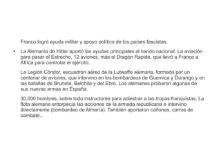 Franco logró ayuda militar y apoyo político de los países fascistas:
● La Alemania de Hitler aportó las ayudas principales al bando nacional. La aviación
para pasar el Estrecho, 12 aviones, más el Dragón Rapide, que llevó a Franco a
África para controlar el ejército.
La Legión Cóndor, escuadrón aéreo de la Lutwaffe alemana, formado por un
centenar de aviones, que intervino en los bombardeos de Guernica y Durango y en
las batallas de Brunete, Belchite y del Ebro. Los alemanes probaron algunas de
sus nuevas armas en España.
30.000 hombres, sobre todo instructores para adiestrar a las tropas franquistas. La
flota alemana entorpecía las acciones de la armada republicana e intervino
directamente (bombardeo de Almería). También aportaron cañones, carros de
combate...
 