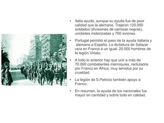 ● Italia ayudó, aunque su ayuda fue de peor
calidad que la alemana. Trajeron 120.000
soldados (divisiones de camisas negras),
unidades motorizadas y 700 aviones.
● Portugal permitió el paso de la ayuda italiana y
alemana a España. La dictadura de Salazar
veía en Franco a un igual. 20.000 hombres de
la legión Viriato.
● A todo lo anterior hay que unir a más de
70.000 combatientes marroquíes, reclutados
por Franco en África, muy temidos por su
crueldad.
● La legión de S.Patricio también apoyo a
Franco.
● En resumen, la ayuda de los nacionales fue
mayor en cantidad y sobre todo en calidad.
 