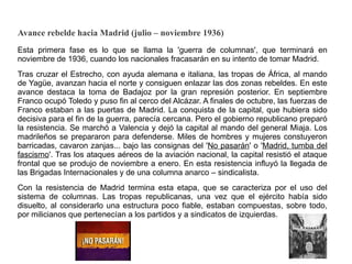 Avance rebelde hacia Madrid (julio – noviembre 1936)
Esta primera fase es lo que se llama la 'guerra de columnas', que terminará en
noviembre de 1936, cuando los nacionales fracasarán en su intento de tomar Madrid.
Tras cruzar el Estrecho, con ayuda alemana e italiana, las tropas de África, al mando
de Yagüe, avanzan hacia el norte y consiguen enlazar las dos zonas rebeldes. En este
avance destaca la toma de Badajoz por la gran represión posterior. En septiembre
Franco ocupó Toledo y puso fin al cerco del Alcázar. A finales de octubre, las fuerzas de
Franco estaban a las puertas de Madrid. La conquista de la capital, que hubiera sido
decisiva para el fin de la guerra, parecía cercana. Pero el gobierno republicano preparó
la resistencia. Se marchó a Valencia y dejó la capital al mando del general Miaja. Los
madrileños se prepararon para defenderse. Miles de hombres y mujeres constuyeron
barricadas, cavaron zanjas... bajo las consignas del 'No pasarán' o 'Madrid, tumba del
fascismo'. Tras los ataques aéreos de la aviación nacional, la capital resistió el ataque
frontal que se produjo de noviembre a enero. En esta resistencia influyó la llegada de
las Brigadas Internacionales y de una columna anarco – sindicalista.
Con la resistencia de Madrid termina esta etapa, que se caracteriza por el uso del
sistema de columnas. Las tropas republicanas, una vez que el ejército había sido
disuelto, al considerarlo una estructura poco fiable, estaban compuestas, sobre todo,
por milicianos que pertenecían a los partidos y a sindicatos de izquierdas.
 