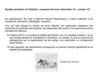 Batallas alrededor de Madrid y conquista del norte (diciembre 36 – octubre 37)
Se regularizaron. Se creó el Ejército Popular Republicano y Franco militarizó a los
cuerpos de voluntarios, falangistas, requetés....
Una vez que fracasó el intentó de tomar Madrid, los sublevados realizaron dos
maniobras envolventes para aislarla, que dependían del control y la supervivencia de la
carretera de Valencia:
En febrero del 37, se produjo la batalla del Járama, con un resultado incierto, y en la
que ambos bandos se consideraron victoriosos. La verdad, es que la lucha se fue
extinguiendo por el agotamiento de las partes. Los nacionales no consiguieron
aislar Madrid.
Al mes siguiente, los republicanos consiguieron su primera victoria significativa en la
batalla de Guadalajara.
Batalla del Járama
 